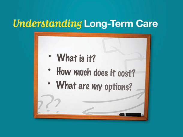 Since so many people over age 65 are expected to eventually need some level of long-term care it makes sense to have a better understanding about long-term care and how it works—and to consider what you can do to prepare financially.

To do that, we need to examine three key questions:

First, what is long-term care?

Second, how much does it cost?

And third, what are your long-term-care funding options?