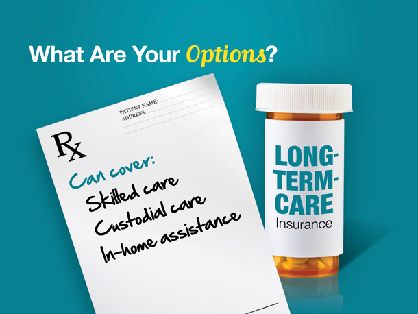 Your other option is to transfer the financial risk of long-term care to an insurance company through long-term-care insurance.

A long-term-care policy can cover all levels of care, from skilled care to custodial care to in-home assistance. Many find it to be an appropriate way to protect themselves and their loved ones from the potentially devastating cost of long-term care.