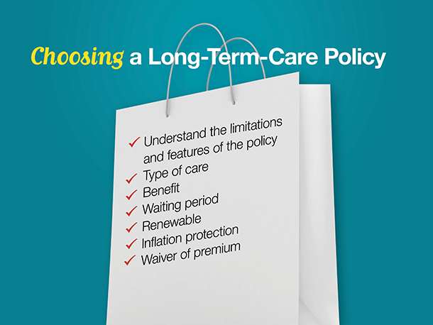 When choosing a long-term-care policy, what do you need to bear in mind?

First, make sure you understand the limitations and features of the policy you’re considering. In most cases, policyholders cannot collect benefits until their disability reaches certain levels. And most policies specify how much they will pay for each day of care and for how long.

Second, take a close look at the type of care covered. Long-term-care policies can cover everything from skilled care in a nursing home to periodic custodial care in your home. You need to understand exactly what is covered and what is not.

Third, look at the total benefit. You don’t want a policy that will run out of benefit just when you need it most. And you don’t want to pay for coverage you’re unlikely to need.

Look at the waiting period before benefits are scheduled to begin.

You want a policy that’s renewable.

Consider inflation protection. The cost of health care has been rising more rapidly than the general rate of inflation. It won’t help to have a policy that falls behind rising healthcare costs.

And finally, consider a policy with waiver of premium. This means your premiums are discontinued once you start drawing benefits.